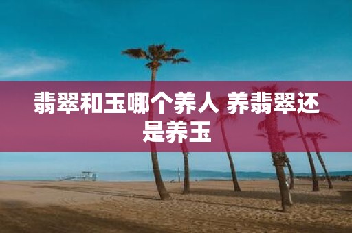 翡翠和玉哪个养人 养翡翠还是养玉