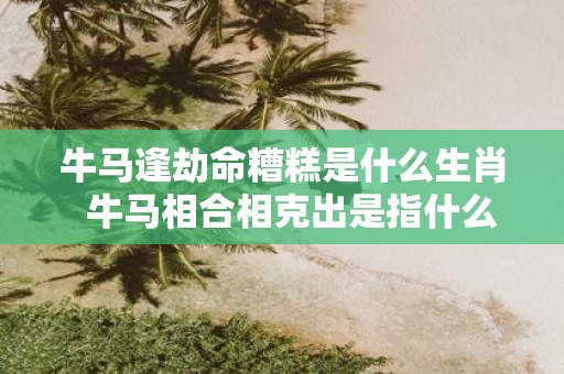 牛马逢劫命糟糕是什么生肖 牛马相合相克出是指什么生肖