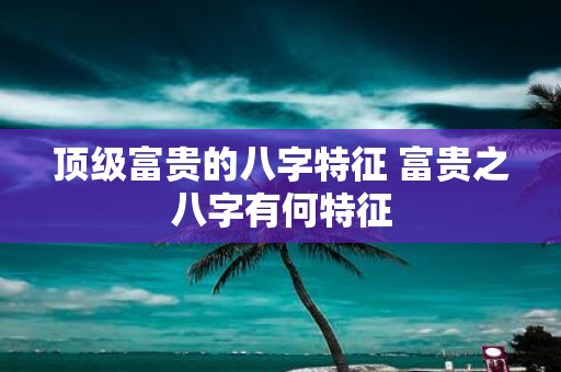 顶级富贵的八字特征 富贵之八字有何特征
