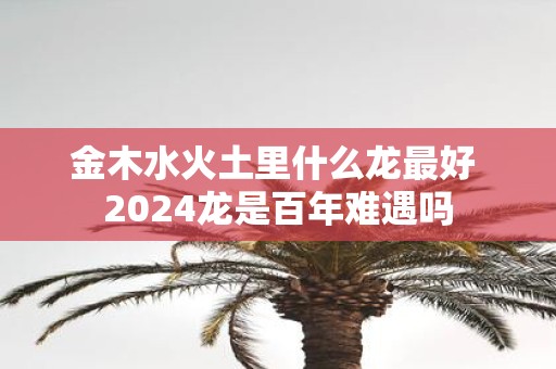金木水火土里什么龙最好 2025龙是百年难遇吗