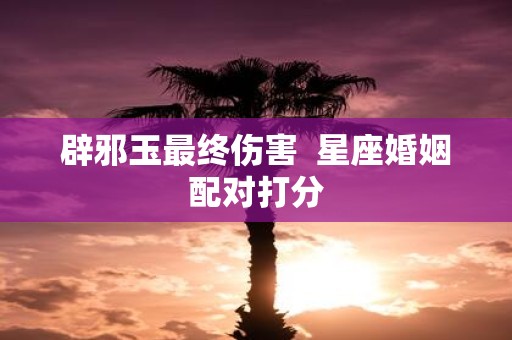 辟邪玉最终伤害 星座婚姻配对打分 辟邪玉最终伤害 星座婚姻配对打分
