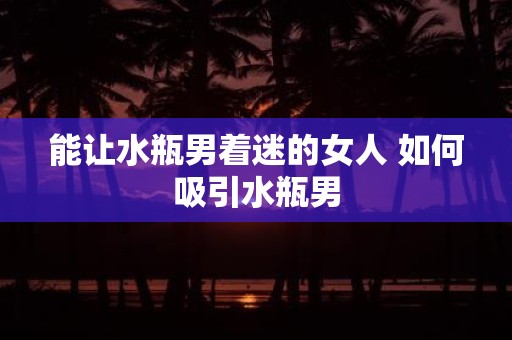能让水瓶男着迷的女人 如何吸引水瓶男