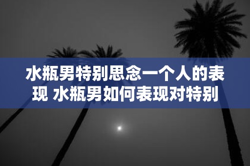 水瓶男特别思念一个人的表现 水瓶男如何表现对特别思念一个人