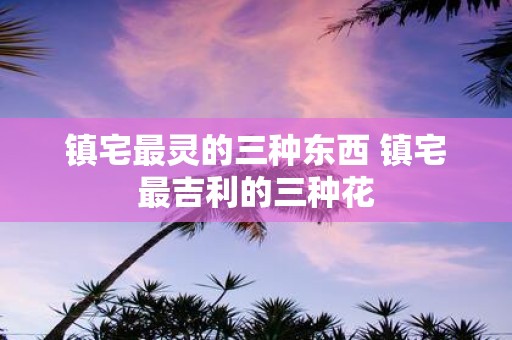 镇宅最灵的三种东西 镇宅最吉利的三种花