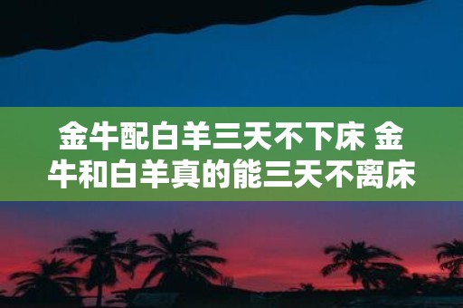 金牛配白羊三天不下床 金牛和白羊真的能三天不离床吗