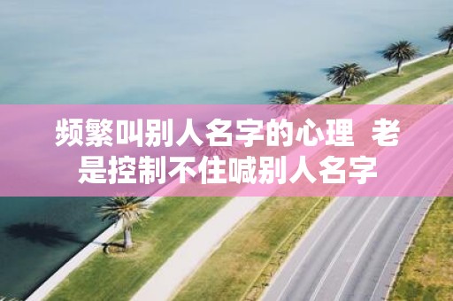 频繁叫别人名字的心理 老是控制不住喊别人名字