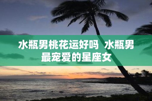 水瓶男桃花运好吗 水瓶男最宠爱的星座女