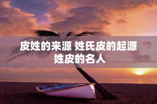 皮姓的来源 姓氏皮的起源 姓皮的名人