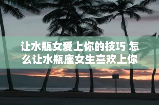让水瓶女爱上你的技巧 怎么让水瓶座女生喜欢上你