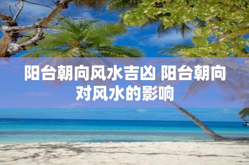阳台朝向风水吉凶 阳台朝向对风水的影响