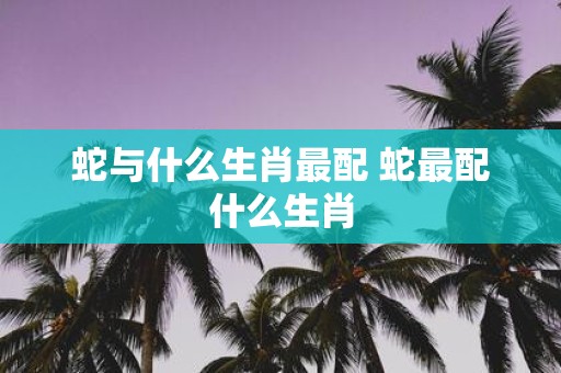 蛇与什么生肖最配 蛇最配什么生肖