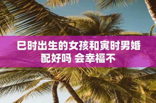 巳时出生的女孩和寅时男婚配好吗 会幸福不