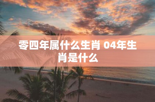 零四年属什么生肖 04年生肖是什么
