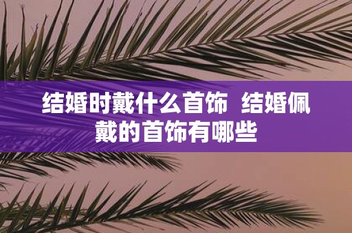结婚时戴什么首饰 结婚佩戴的首饰有哪些