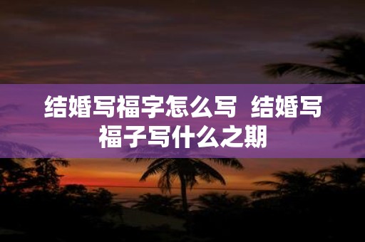 结婚写福字怎么写 结婚写福子写什么之期