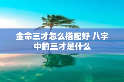 金命三才怎么搭配好 八字中的三才是什么