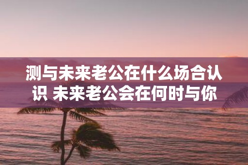 测与未来老公在什么场合认识 未来老公会在何时与你相遇