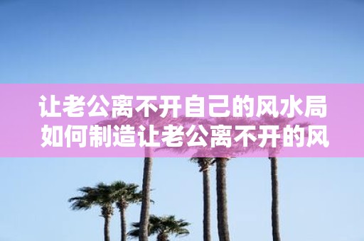让老公离不开自己的风水局 如何制造让老公离不开的风水局