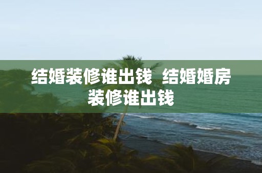 结婚装修谁出钱 结婚婚房装修谁出钱