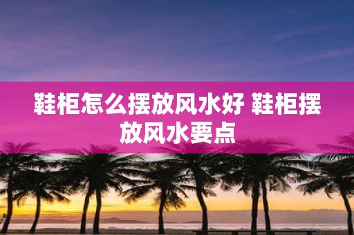 鞋柜怎么摆放风水好 鞋柜摆放风水要点