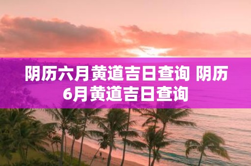 阴历六月黄道吉日查询 阴历6月黄道吉日查询