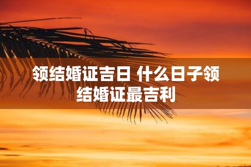 领结婚证吉日 什么日子领结婚证最吉利
