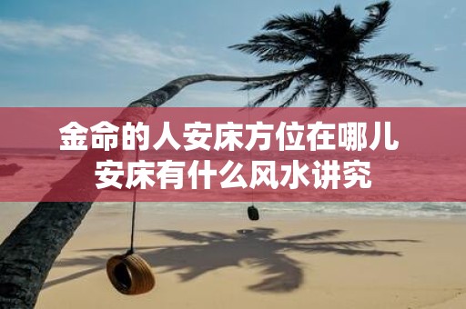 金命的人安床方位在哪儿 安床有什么风水讲究