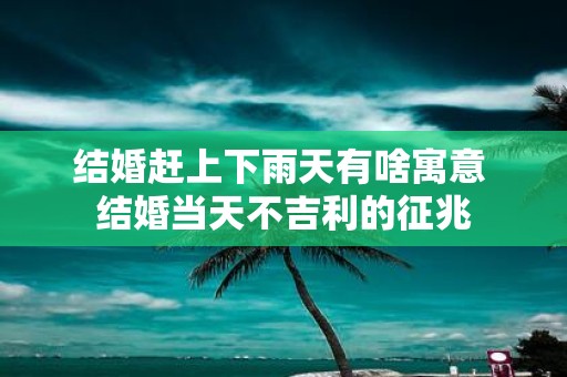 结婚赶上下雨天有啥寓意 结婚当天不吉利的征兆