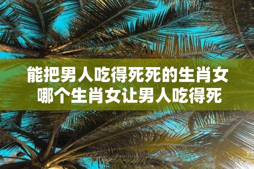 能把男人吃得死死的生肖女 哪个生肖女让男人吃得死死