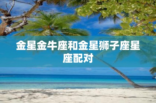 金星金牛座和金星狮子座星座配对