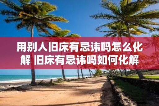 用别人旧床有忌讳吗怎么化解 旧床有忌讳吗如何化解