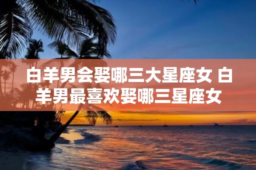 白羊男会娶哪三大星座女 白羊男最喜欢娶哪三星座女