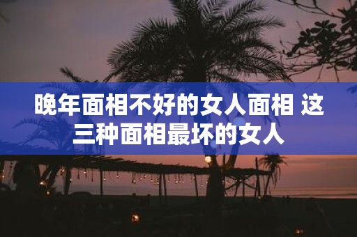 晚年面相不好的女人面相 这三种面相最坏的女人