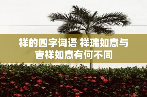 祥的四字词语 祥瑞如意与吉祥如意有何不同