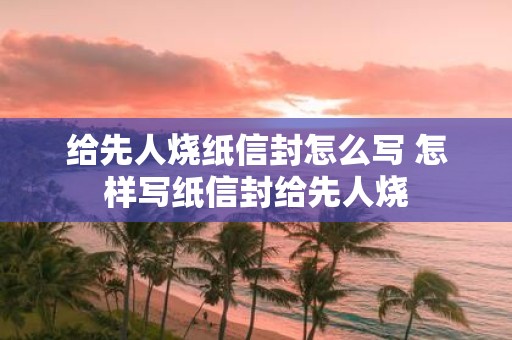 给先人烧纸信封怎么写 怎样写纸信封给先人烧