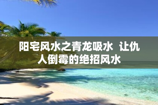 阳宅风水之青龙吸水 让仇人倒霉的绝招风水