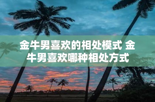 金牛男喜欢的相处模式 金牛男喜欢哪种相处方式