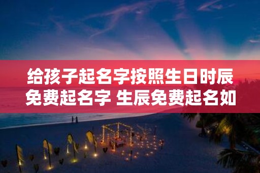 给孩子起名字按照生日时辰免费起名字 生辰免费起名如何给孩子取名字
