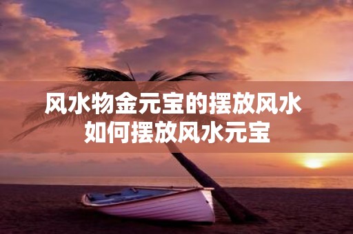 风水物金元宝的摆放风水 如何摆放风水元宝
