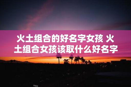火土组合的好名字女孩 火土组合女孩该取什么好名字