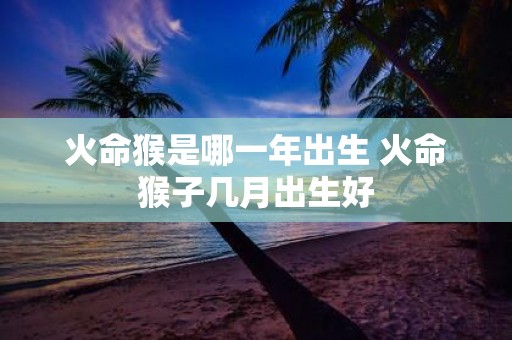 火命猴是哪一年出生 火命猴子几月出生好