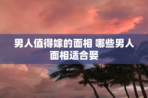 男人值得嫁的面相 哪些男人面相适合娶