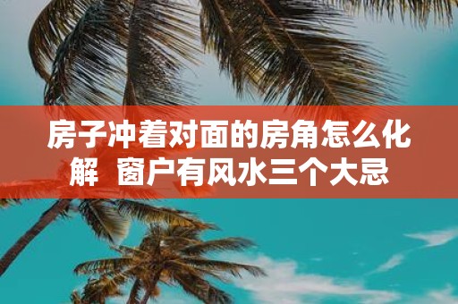 房子冲着对面的房角怎么化解 窗户有风水三个大忌