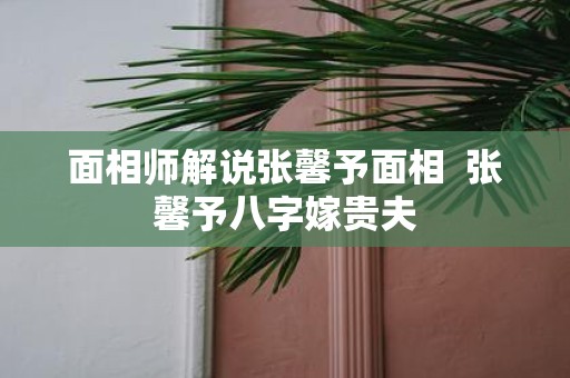 面相师解说张馨予面相 张馨予八字嫁贵夫