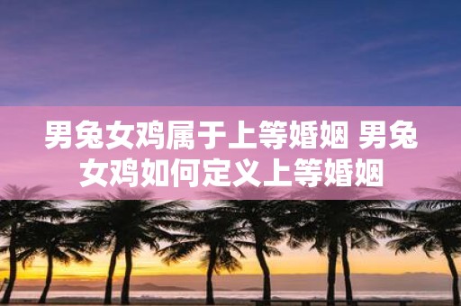 男兔女鸡属于上等婚姻 男兔女鸡如何定义上等婚姻