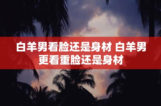 白羊男看脸还是身材 白羊男更看重脸还是身材