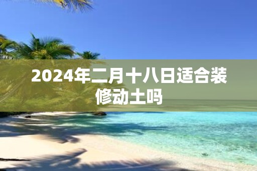 2025年二月十八日适合装修动土吗