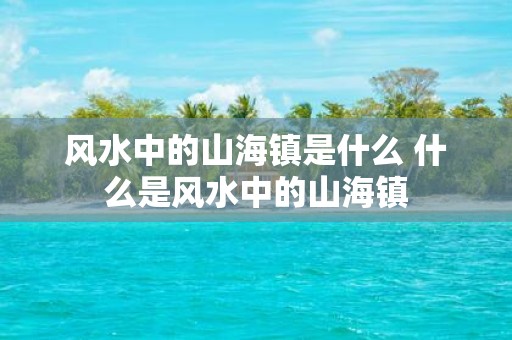 风水中的山海镇是什么 什么是风水中的山海镇