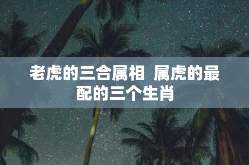 老虎的三合属相 属虎的最配的三个生肖