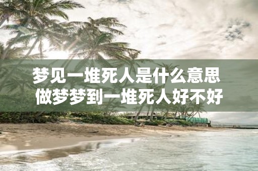 梦见一堆死人是什么意思 做梦梦到一堆死人好不好